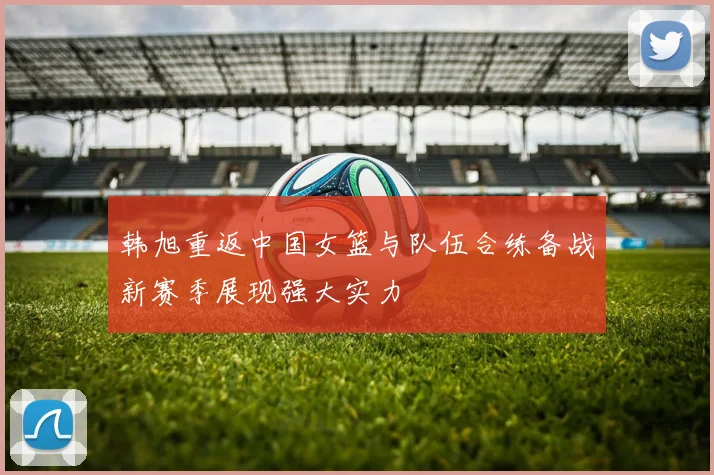 韩旭重返中国女篮与队伍合练备战新赛季展现强大实力