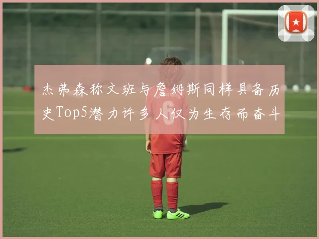 杰弗森称文班与詹姆斯同样具备历史Top5潜力许多人仅为生存而奋斗