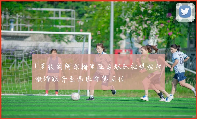 C罗收购阿尔梅里亚后球队社媒粉丝激增跃升至西班牙第五位