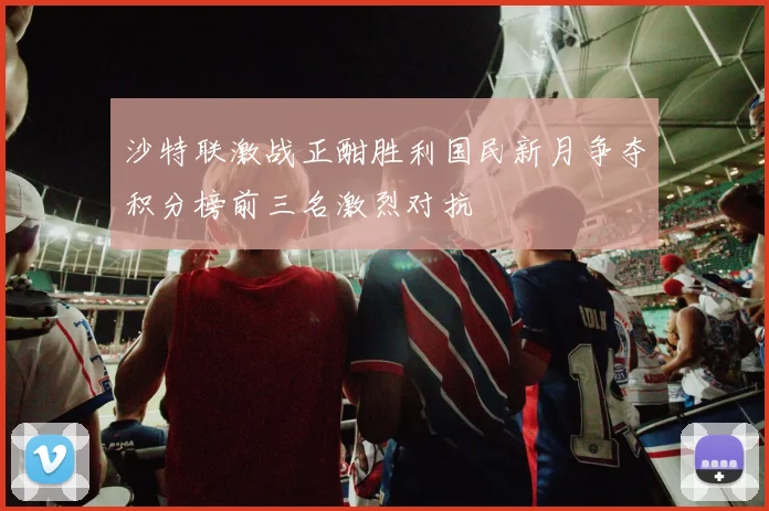 沙特联激战正酣胜利国民新月争夺积分榜前三名激烈对抗