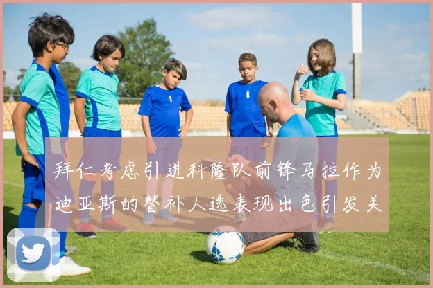 拜仁考虑引进科隆队前锋马拉作为迪亚斯的替补人选表现出色引发关注